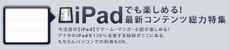 iPadでも楽しめる！最新コンテンツ総力特集！今注目の【iPad】でゲーム・マンガ・小説が楽しめる！アナタのiPadを120％活用する秘訣がここにある。もちろんパソコンでの利用もOK。